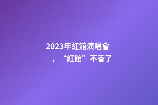2023年紅館演唱會，“紅館”不香了
